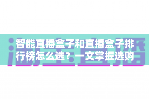 智能直播盒子和直播盒子排行榜怎么选?一文掌握选购要点、避坑技巧与实用推荐 智能直播盒子和直播盒子排行榜怎么选?一文掌握选购要点、避坑技巧与实用推荐