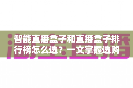 智能直播盒子和直播盒子排行榜怎么选？一文掌握选购要点、避坑技巧与实用推荐