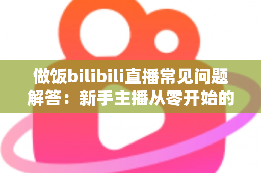 做饭bilibili直播常见问题解答:新手主播从零开始的全方位实战指南 做饭bilibili直播常见问题解答:新手主播从零开始的全方位实战指南