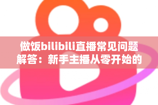 做饭bilibili直播常见问题解答:新手主播从零开始的全方位实战指南 做饭bilibili直播常见问题解答:新手主播从零开始的全方位实战指南