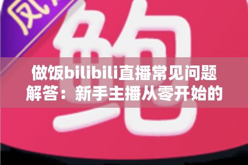 做饭bilibili直播常见问题解答：新手主播从零开始的全方位实战指南