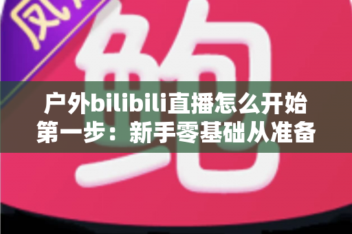 户外bilibili直播怎么开始第一步：新手零基础从准备到开播的保姆级实战指南