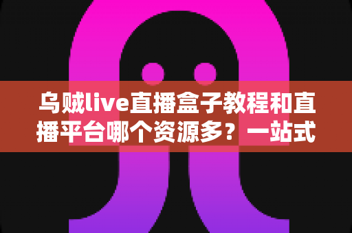 乌贼live直播盒子教程和直播平台哪个资源多？一站式新手指南与平台资源深度对比