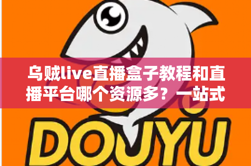 乌贼live直播盒子教程和直播平台哪个资源多？一站式新手指南与平台资源深度对比