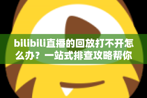 bilibili直播的回放打不开怎么办?一站式排查攻略帮你快速解决问题 bilibili直播的回放打不开怎么办?一站式排查攻略帮你快速解决问题