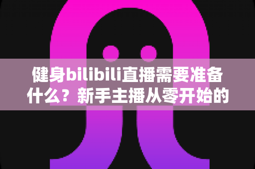 健身bilibili直播需要准备什么？新手主播从零开始的超全准备指南