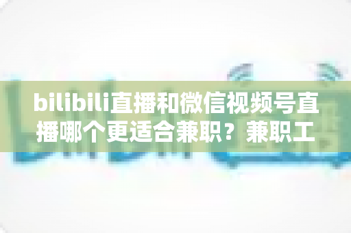 bilibili直播和微信视频号直播哪个更适合兼职？兼职工必看的平台对比与选择指南