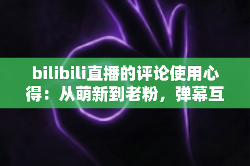 bilibili直播的评论使用心得：从萌新到老粉，弹幕互动实战全攻略