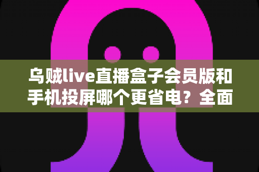 乌贼live直播盒子会员版和手机投屏哪个更省电？全面功耗对比与实用省电指南