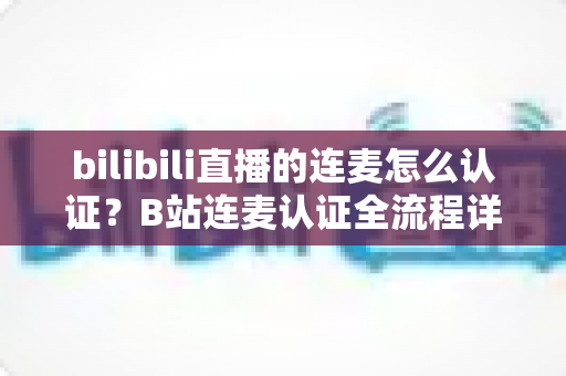 bilibili直播的连麦怎么认证?B站连麦认证全流程详解与实用避坑指南 bilibili直播的连麦怎么认证?B站连麦认证全流程详解与实用避坑指南