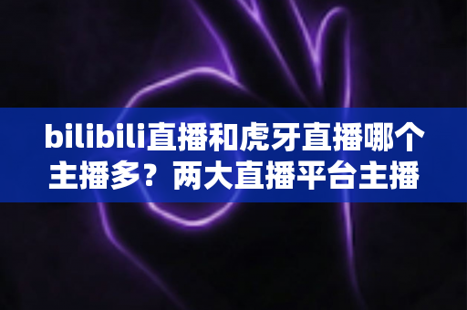 bilibili直播和虎牙直播哪个主播多?两大直播平台主播数量与生态全景深度对比指南 bilibili直播和虎牙直播哪个主播多?两大直播平台主播数量与生态全景深度对比指南