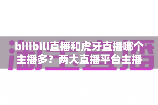 bilibili直播和虎牙直播哪个主播多？两大直播平台主播数量与生态全景深度对比指南