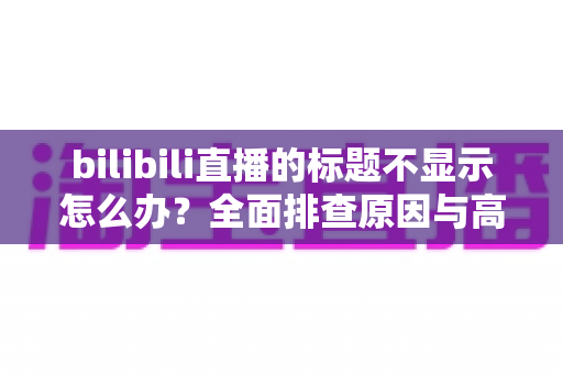 bilibili直播的标题不显示怎么办?全面排查原因与高效解决方案全指南 bilibili直播的标题不显示怎么办?全面排查原因与高效解决方案全指南