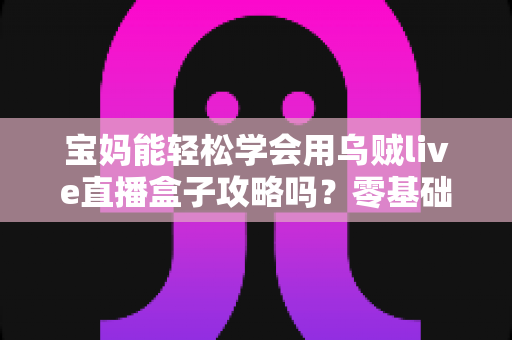 宝妈能轻松学会用乌贼live直播盒子攻略吗？零基础快速上手全解析