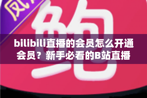 bilibili直播的会员怎么开通会员？新手必看的B站直播会员开通完整指南