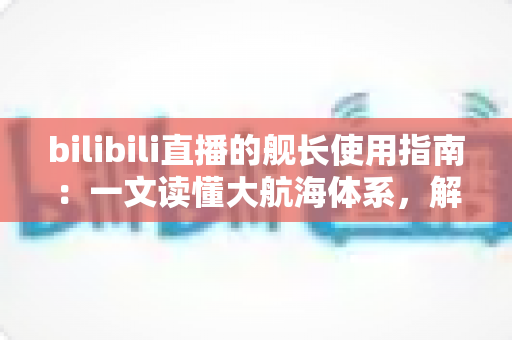 bilibili直播的舰长使用指南:一文读懂大航海体系,解锁舰长专属权益与进阶玩法 bilibili直播的舰长使用指南:一文读懂大航海体系,解锁舰长专属权益与进阶玩法