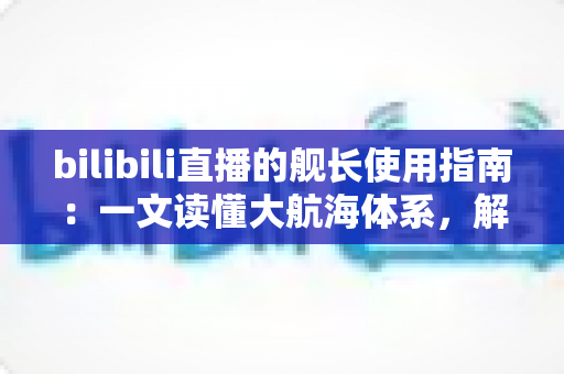 bilibili直播的舰长使用指南:一文读懂大航海体系,解锁舰长专属权益与进阶玩法 bilibili直播的舰长使用指南:一文读懂大航海体系,解锁舰长专属权益与进阶玩法