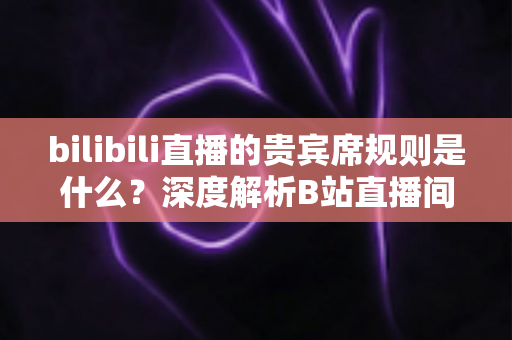 bilibili直播的贵宾席规则是什么？深度解析B站直播间贵宾席机制、专属权益与上席全攻略