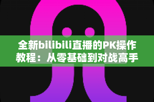 全新bilibili直播的PK操作教程:从零基础到对战高手的完整实战指南 全新bilibili直播的PK操作教程:从零基础到对战高手的完整实战指南