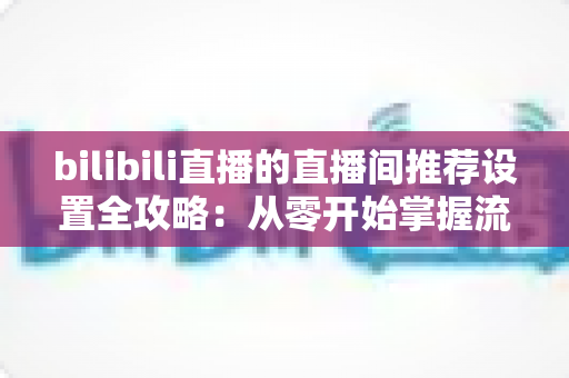 bilibili直播的直播间推荐设置全攻略：从零开始掌握流量密码，让你的直播间人气翻倍的实战指南