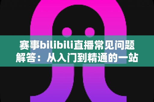 赛事bilibili直播常见问题解答:从入门到精通的一站式观赛指南 赛事bilibili直播常见问题解答:从入门到精通的一站式观赛指南