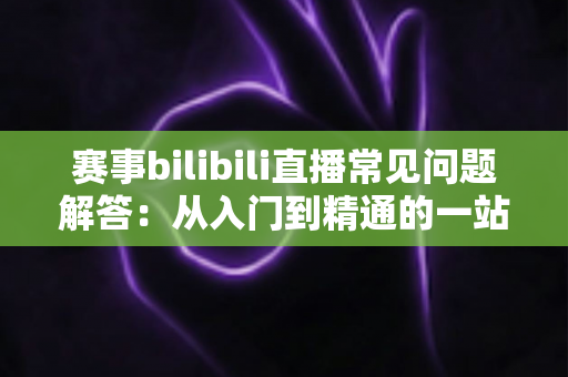 赛事bilibili直播常见问题解答:从入门到精通的一站式观赛指南 赛事bilibili直播常见问题解答:从入门到精通的一站式观赛指南