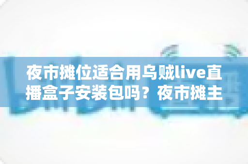 夜市摊位适合用乌贼live直播盒子安装包吗?夜市摊主直播带货设备选择与实操全面解析 夜市摊位适合用乌贼live直播盒子安装包吗?夜市摊主直播带货设备选择与实操全面解析
