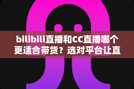 bilibili直播和CC直播哪个更适合带货？选对平台让直播间流量变真金