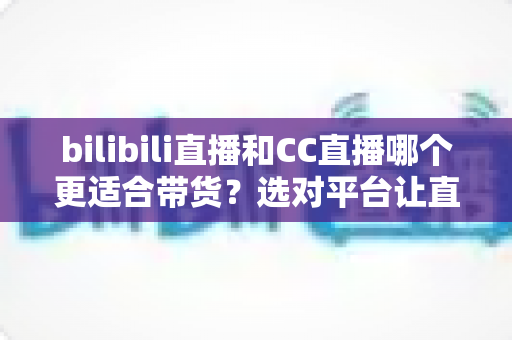 bilibili直播和CC直播哪个更适合带货？选对平台让直播间流量变真金