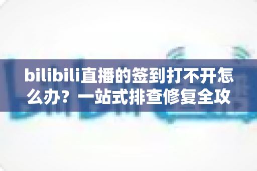 bilibili直播的签到打不开怎么办?一站式排查修复全攻略 bilibili直播的签到打不开怎么办?一站式排查修复全攻略