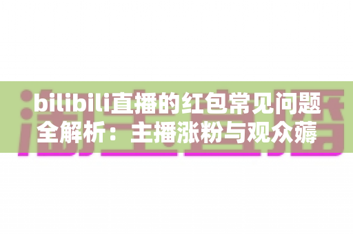bilibili直播的红包常见问题全解析：主播涨粉与观众薅羊毛的必备指南