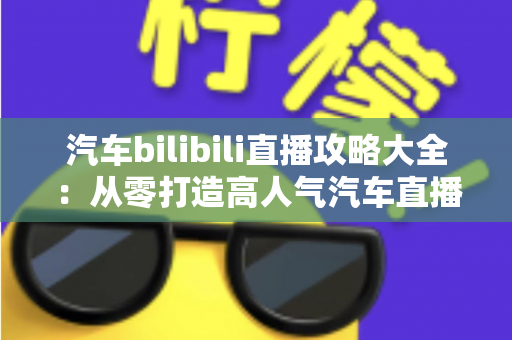 汽车bilibili直播攻略大全：从零打造高人气汽车直播间的实战指南