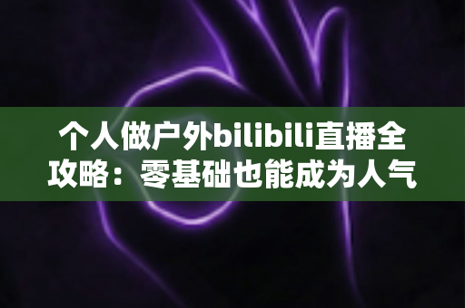 个人做户外bilibili直播全攻略:零基础也能成为人气户外主播的实战指南 个人做户外bilibili直播全攻略:零基础也能成为人气户外主播的实战指南