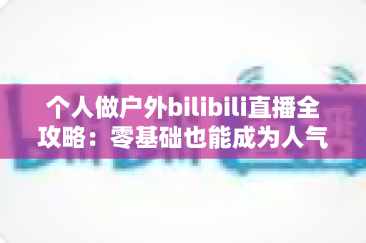 个人做户外bilibili直播全攻略:零基础也能成为人气户外主播的实战指南 个人做户外bilibili直播全攻略:零基础也能成为人气户外主播的实战指南