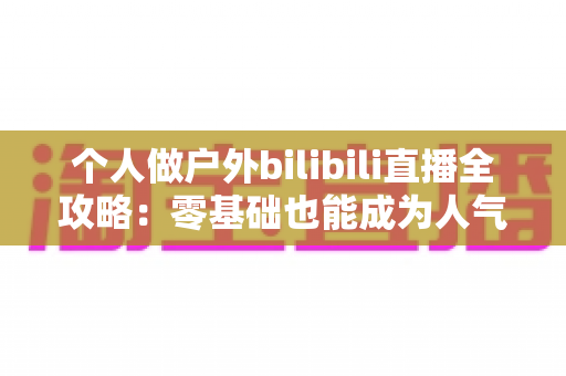 个人做户外bilibili直播全攻略:零基础也能成为人气户外主播的实战指南 个人做户外bilibili直播全攻略:零基础也能成为人气户外主播的实战指南
