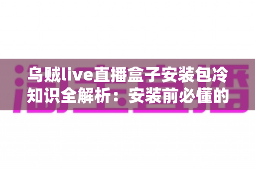 乌贼live直播盒子安装包冷知识全解析：安装前必懂的实用指南与避坑要点