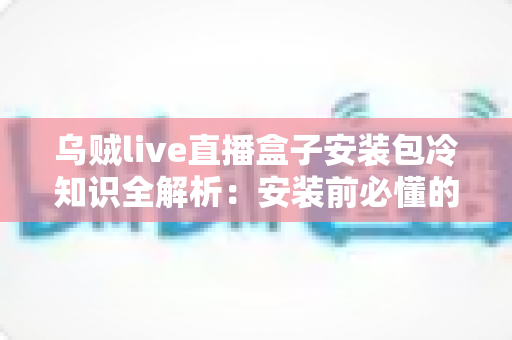乌贼live直播盒子安装包冷知识全解析：安装前必懂的实用指南与避坑要点