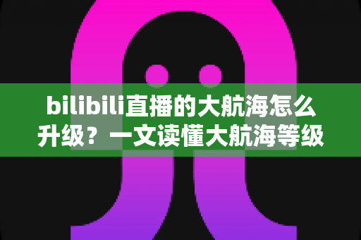 bilibili直播的大航海怎么升级?一文读懂大航海等级提升方法与权益详解 bilibili直播的大航海怎么升级?一文读懂大航海等级提升方法与权益详解