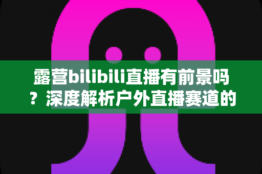 露营bilibili直播有前景吗？深度解析户外直播赛道的机遇、挑战与变现之路