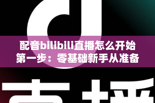 配音bilibili直播怎么开始第一步：零基础新手从准备到开播的完整实战指南