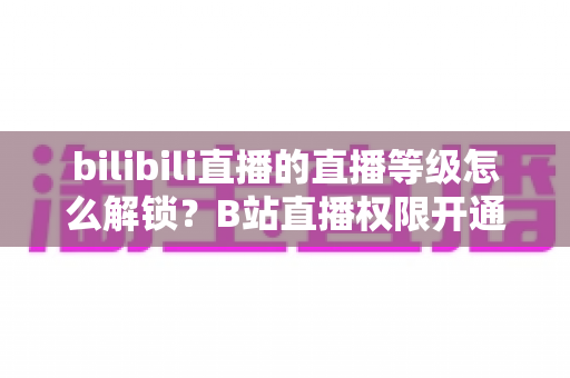 bilibili直播的直播等级怎么解锁？B站直播权限开通条件与主播等级快速提升全攻略