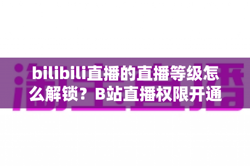 bilibili直播的直播等级怎么解锁？B站直播权限开通条件与主播等级快速提升全攻略