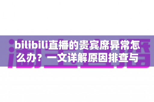 bilibili直播的贵宾席异常怎么办？一文详解原因排查与快速修复全攻略