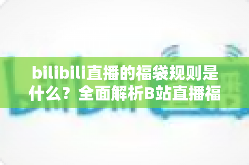 bilibili直播的福袋规则是什么？全面解析B站直播福袋玩法、参与条件与中奖技巧