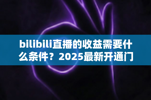 bilibili直播的收益需要什么条件?2025最新开通门槛、提现规则与涨粉赚钱攻略全解析 bilibili直播的收益需要什么条件?2025最新开通门槛、提现规则与涨粉赚钱攻略全解析