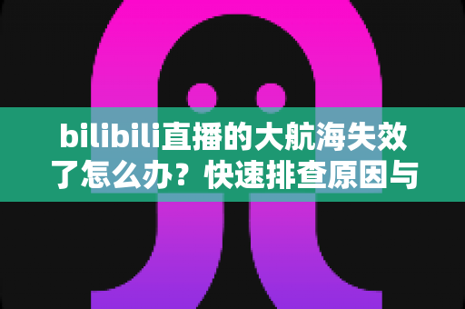 bilibili直播的大航海失效了怎么办？快速排查原因与恢复权益的完整指南