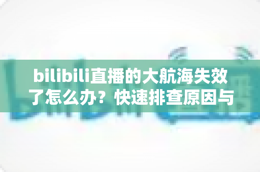 bilibili直播的大航海失效了怎么办？快速排查原因与恢复权益的完整指南
