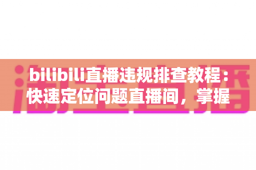 bilibili直播违规排查教程：快速定位问题直播间，掌握自查、整改与申诉全流程