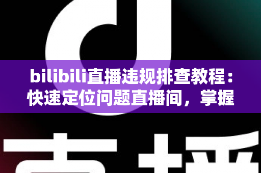 bilibili直播违规排查教程：快速定位问题直播间，掌握自查、整改与申诉全流程