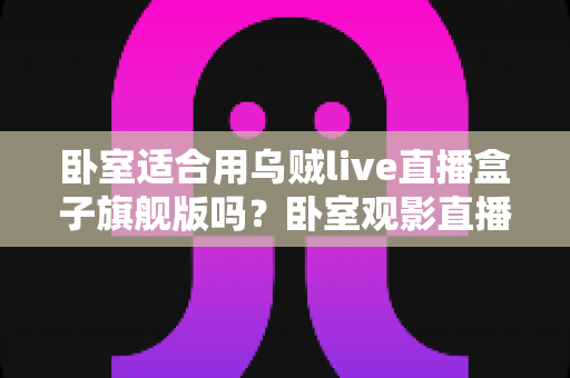 卧室适合用乌贼live直播盒子旗舰版吗?卧室观影直播体验全面解析与实用选购指南 卧室适合用乌贼live直播盒子旗舰版吗?卧室观影直播体验全面解析与实用选购指南
